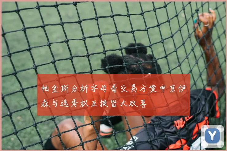 帕金斯分析字母哥交易方案申京伊森与选秀权互换皆大欢喜