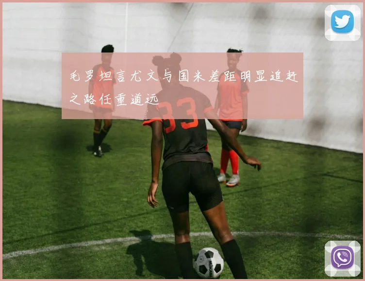 毛罗坦言尤文与国米差距明显追赶之路任重道远