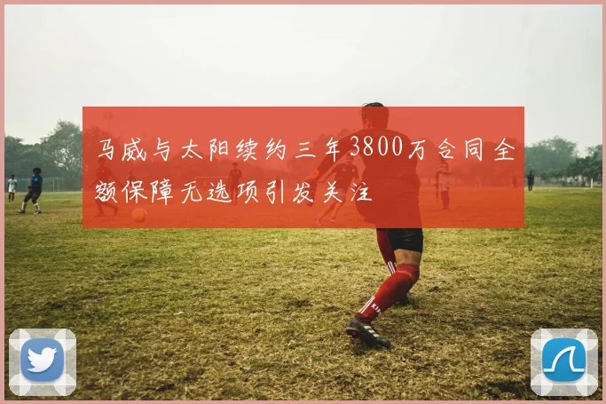 马威与太阳续约三年3800万合同全额保障无选项引发关注