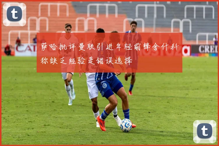 萨哈批评曼联引进年轻前锋舍什科称缺乏经验是错误选择