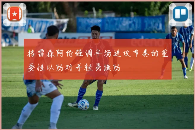 格雷森阿伦强调半场进攻节奏的重要性以防对手轻易换防