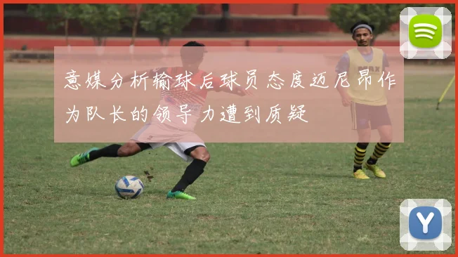 意媒分析输球后球员态度迈尼昂作为队长的领导力遭到质疑