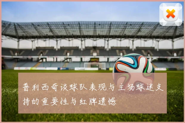 普利西奇谈球队表现与主场球迷支持的重要性与红牌遗憾