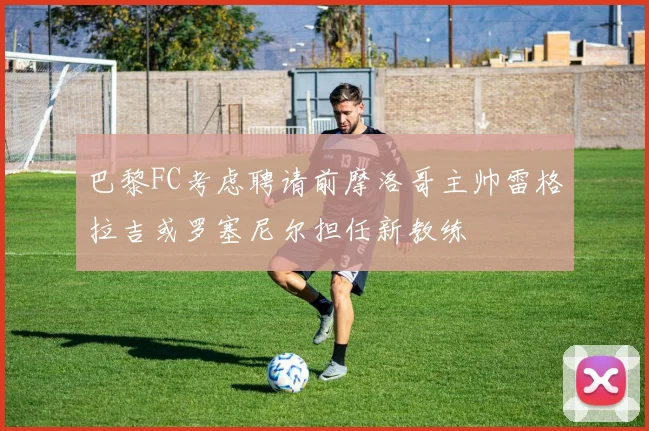 巴黎FC考虑聘请前摩洛哥主帅雷格拉吉或罗塞尼尔担任新教练