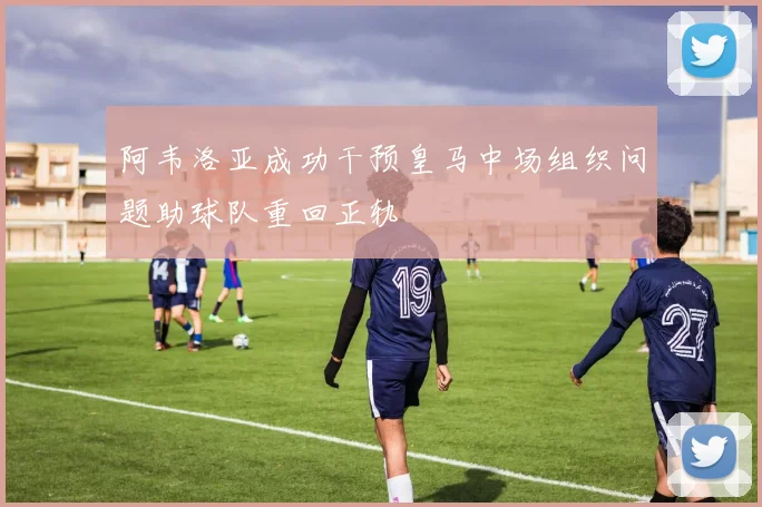 阿韦洛亚成功干预皇马中场组织问题助球队重回正轨