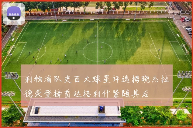 利物浦队史百大球星评选揭晓杰拉德荣登榜首达格利什紧随其后