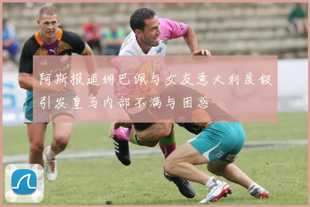 阿斯报道姆巴佩与女友意大利度假引发皇马内部不满与困惑