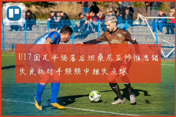 U17国足半场落后坦桑尼亚帅惟浩错失良机对手频频中框失点球