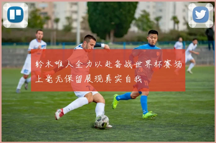 铃木唯人全力以赴备战世界杯赛场上毫无保留展现真实自我