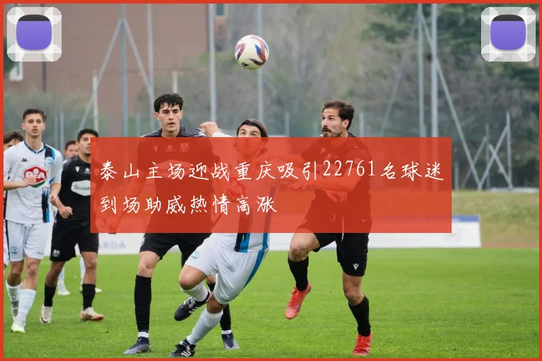 泰山主场迎战重庆吸引22761名球迷到场助威热情高涨