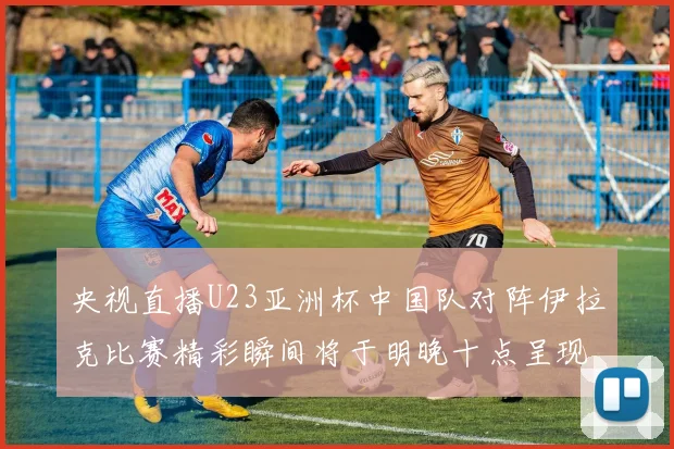 央视直播U23亚洲杯中国队对阵伊拉克比赛精彩瞬间将于明晚十点呈现