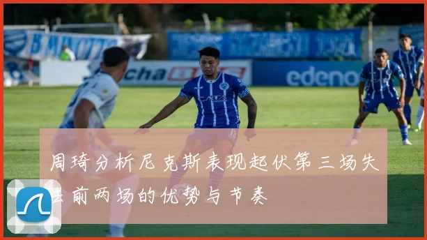 周琦分析尼克斯表现起伏第三场失去前两场的优势与节奏