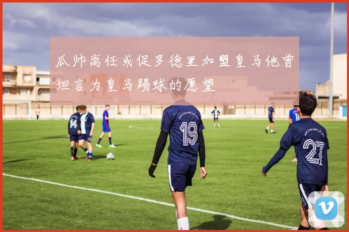 瓜帅离任或促罗德里加盟皇马他曾坦言为皇马踢球的愿望