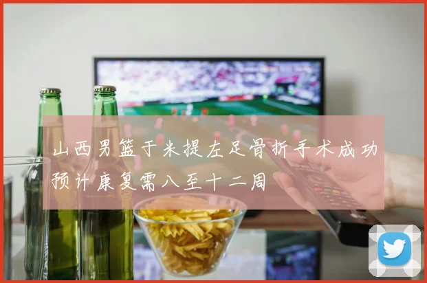 山西男篮于米提左足骨折手术成功预计康复需八至十二周