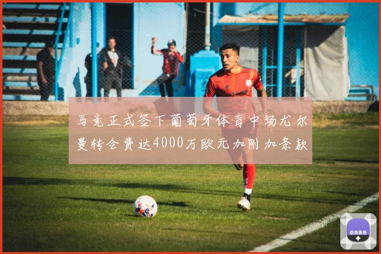 马竞正式签下葡萄牙体育中场尤尔曼转会费达4000万欧元加附加条款