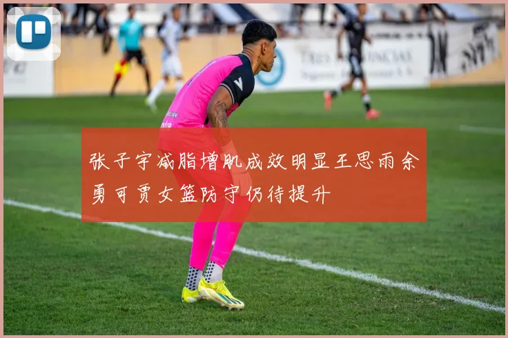 张子宇减脂增肌成效明显王思雨余勇可贾女篮防守仍待提升