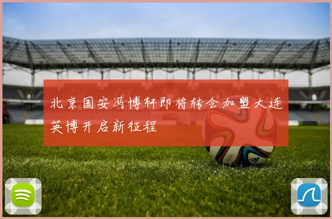 北京国安冯博轩即将转会加盟大连英博开启新征程
