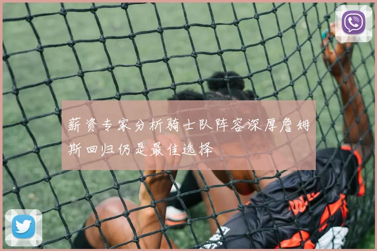 薪资专家分析骑士队阵容深厚詹姆斯回归仍是最佳选择