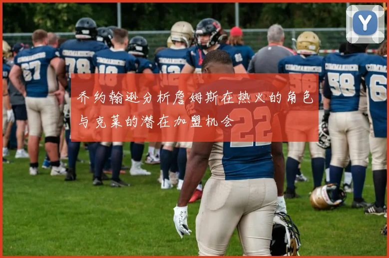乔约翰逊分析詹姆斯在热火的角色与克莱的潜在加盟机会