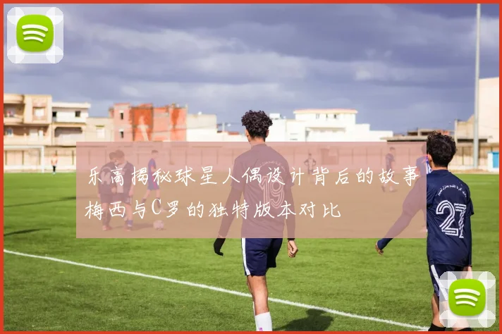 乐高揭秘球星人偶设计背后的故事梅西与C罗的独特版本对比