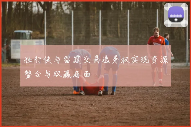 独行侠与雷霆交易选秀权实现资源整合与双赢局面