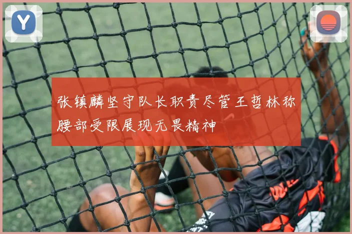 张镇麟坚守队长职责尽管王哲林称腰部受限展现无畏精神