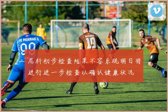 尼科初步检查结果不容乐观明日将进行进一步检查以确认健康状况