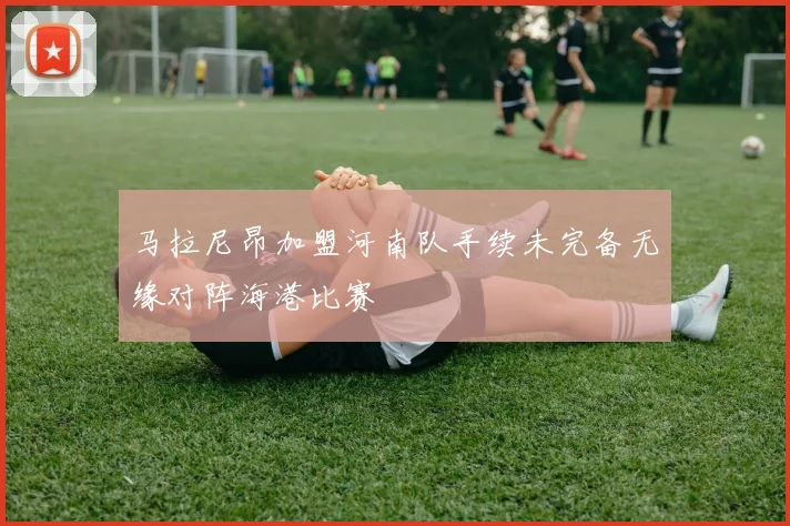 马拉尼昂加盟河南队手续未完备无缘对阵海港比赛