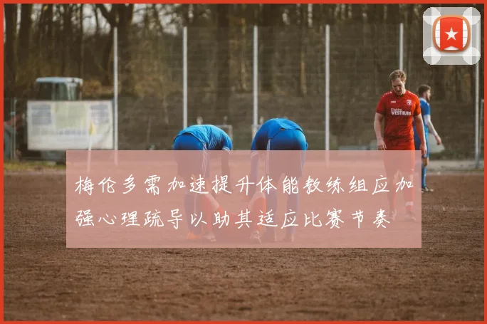 梅伦多需加速提升体能教练组应加强心理疏导以助其适应比赛节奏