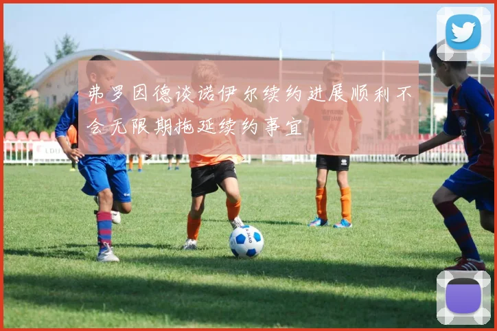 弗罗因德谈诺伊尔续约进展顺利不会无限期拖延续约事宜