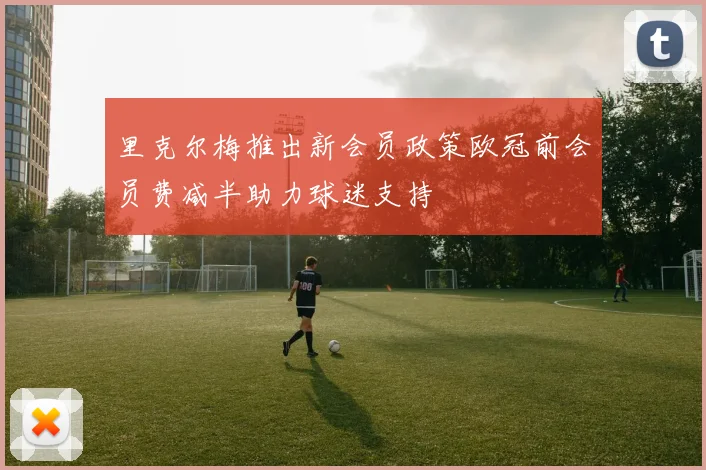 里克尔梅推出新会员政策欧冠前会员费减半助力球迷支持