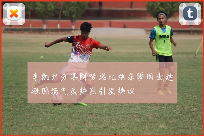 李凯尔分享阿努诺比绝杀瞬间麦迪逊现场气氛热烈引发热议