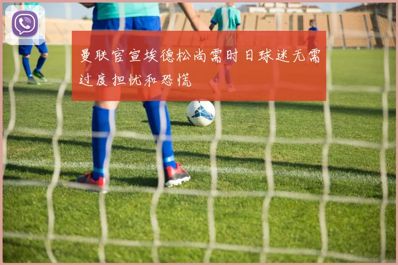 曼联官宣埃德松尚需时日球迷无需过度担忧和恐慌